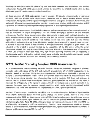 Page 11
advantage of multipath conditions created by the interaction between the environment and antenna
configuration. Finally, LTE MIMO systems must optimize the algorithms the eNodeB uses to select the best
MIMO mode given UE capabilities and multipath conditions.
All three elements of MIMO optimization require accurate, UE-agnostic measurements of real-world
multipath conditions. Without these measurements, operators have no way of knowing whether antenna
configurations have produced the expected multipath conditions throughout the sector. Furthermore, only
real-world, UE-agnostic measurements allow operators to determine whether MIMO mode selection and UE
capabilities are successfully meeting the throughput potential of existing multipath conditions.
Real-world MIMO measurements should include power and quality measurements of each multipath signal, as
well as indications of signal orthogonality and the overall throughput potential of the multipath
environment. Together, these measurements allow operators to evaluate each multipath signal as they
would a single transmitted signal, and also evaluate how well the multiple transmitted signals are working
together to create multipath conditions. Test mobiles provide real-world data, but can only estimate
achievable throughput for that particular UE. Mobiles also lack the scan speeds or dynamic range necessary
to achieve an accurate picture of the variations in multipath conditions throughout a given sector. Data
collected by the eNodeB is similarly limited by the capabilities of the UEs active within the sector.
Furthermore, eNodeB data may be unavailable or inadequate when no or few MIMO-capable UEs are in use,
or when UEs operate in open loop mode. Only high-powered scanning receivers with the capability to
simultaneously receive and analyze multiple signals using optimally placed multiple antennas can provide
the complete and accurate multipath data necessary for full MIMO optimization.
PCTEL SeeGull Scanning Receiver MIMO Measurements
PCTEL’s MIMO-capable SeeGull Scanning Receivers feature a variety of parameters designed to provide a
complete real-world picture of the SNR and multipath characteristics of LTE MIMO propagation in the
downlink. SeeGull accomplishes this by simultaneously decoding the Reference Signals (RS) originating from
multiple Tx antennas in the same sector. SeeGull then provides a standard set of LTE measurements on each
Tx in the sector, giving operators the information they need to maximize SNR from each antenna. In
addition, SeeGull provides data on multipath conditions, giving operators the information they need to
maximize the orthogonality of Tx signals in a sector. Finally, SeeGull provides an overall estimate of the
maximum throughput given the measured channel conditions, which can be used to judge eNodeB and UE
performance. See Table 2 for definitions and ranges of SeeGull’s MIMO-specific parameters.
Standard LTE measurements provided for each RS include, but are not limited to, Reference Signal Received
Power (RSRP), Reference Signal Received Quality (RSRQ), and Delay Spread. RSRP is a total power
measurement, while RSRQ is a direct measurement of SNR. Delay Spread measures the difference between
the first and last multipath signal received for that Tx. SeeGull also provides Reference Signal Carrier to
Interference plus Noise Ratio (RS CINR), which provides a more consistent measure of SNR, since RSRQ can
be affected by the amount of traffic on the channel. Together, these measurements provide an accurate
reading of channel conditions. With the help of optimization tools, operators can use these measurements to
diagnose problems and maximize SNR for each Tx.
 