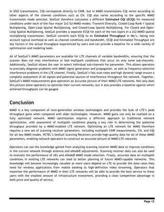 Page 13
In SISO transmissions, CQI corresponds directly to CINR, but in MIMO transmissions CQI varies according to
other aspects of the channel conditions such as CN. CQI also varies according to the specific MIMO
transmission mode selected. SeeGull therefore calculates a different Estimated CQI (ECQI) for measured
conditions under each of the four major 2x2 SU-MIMO modes: Transmit Diversity, Closed-Loop Rank-1 Spatial
Multiplexing, Open-Loop Spatial Multiplexing, and Closed-Loop Spatial Multiplexing. For Closed and Open-
Loop Spatial Multiplexing, SeeGull provides a separate ECQI for each of the two layers in a 2x2 MIMO spatial
multiplexing transmission. SeeGull converts each ECQI to an Estimated Throughput in Mb/s, taking into
account typical overhead as well as channel conditions and bandwidth. ECQI and Estimated Throughput are
key factors in the actual throughput experienced by users and can provide a baseline for a wide variety of
optimization and modeling tasks.
All of SeeGull’s MIMO parameters are available for LTE channels of variable bandwidths, ensuring that the
scanner does not miss interference or bad multipath conditions that occur on only some sub-channels.
Additionally, SeeGull allows the user to select individual sub-channels for parameter. This allows operators
to precisely diagnose problems with MIMO signal generation and propagation, as well as frequency-selective
interference problems in the LTE channel. Finally, SeeGull’s fast scan rates and high dynamic range ensure a
complete assessment of all signals and potential sources of interference throughout the network. Together,
SeeGull’s MIMO measurements give operators an accurate picture of their MIMO LTE networks. Not only does
this picture allow operators to optimize their current networks, but it also provides a baseline against which
achieved throughputs can be gauged.
Conclusion
MIMO is a key component of next-generation wireless technologies and provides the bulk of LTE’s peak
throughput gains when compared with older technologies. However, MIMO gains can only be realized on a
fully optimized network. MIMO optimization requires a different approach to traditional network
optimization, with assessment of multipath conditions playing a key role in determining the potential
throughput provided by a MIMO-enabled LTE network. Optimizing an LTE network for MIMO therefore
requires a new set of scanning receiver parameters, including multipath CINR measurements, CN, and CQI
for all key MIMO modes. PCTEL’s SeeGull Scanning Receivers provide high-quality data for all of these MIMO
parameters, enabling network operators to construct an accurate picture of MIMO LTE networks.
Operators can use the knowledge gained from analyzing scanning receiver MIMO data to improve conditions
in the current network through antenna and eNodeB adjustments. Scanning receiver data can also be used
to evaluate the performance of UEs and eNodeB MIMO mode selection. Finally, accurate data on multipath
conditions in existing LTE networks can lead to better planning of future MIMO-capable networks. This
knowledge will become increasingly valuable as more users depend on LTE to provide the data rates they
need for wireless applications from mobile banking to high-definition video streaming. Operators that
maximize the performance of MIMO in their LTE networks will be able to provide the best service to these
users with the smallest amount of infrastructure investment, providing a clear competitive advantage in
both price and quality of service.
 