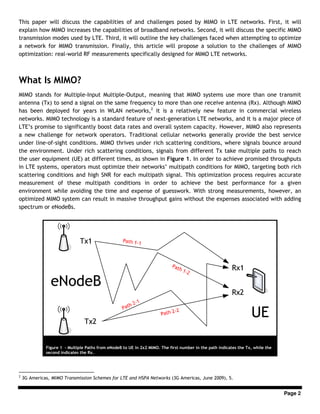 Page 2
This paper will discuss the capabilities of and challenges posed by MIMO in LTE networks. First, it will
explain how MIMO increases the capabilities of broadband networks. Second, it will discuss the specific MIMO
transmission modes used by LTE. Third, it will outline the key challenges faced when attempting to optimize
a network for MIMO transmission. Finally, this article will propose a solution to the challenges of MIMO
optimization: real-world RF measurements specifically designed for MIMO LTE networks.
What Is MIMO?
MIMO stands for Multiple-Input Multiple-Output, meaning that MIMO systems use more than one transmit
antenna (Tx) to send a signal on the same frequency to more than one receive antenna (Rx). Although MIMO
has been deployed for years in WLAN networks,2
it is a relatively new feature in commercial wireless
networks. MIMO technology is a standard feature of next-generation LTE networks, and it is a major piece of
LTE’s promise to significantly boost data rates and overall system capacity. However, MIMO also represents
a new challenge for network operators. Traditional cellular networks generally provide the best service
under line-of-sight conditions. MIMO thrives under rich scattering conditions, where signals bounce around
the environment. Under rich scattering conditions, signals from different Tx take multiple paths to reach
the user equipment (UE) at different times, as shown in Figure 1. In order to achieve promised throughputs
in LTE systems, operators must optimize their networks’ multipath conditions for MIMO, targeting both rich
scattering conditions and high SNR for each multipath signal. This optimization process requires accurate
measurement of these multipath conditions in order to achieve the best performance for a given
environment while avoiding the time and expense of guesswork. With strong measurements, however, an
optimized MIMO system can result in massive throughput gains without the expenses associated with adding
spectrum or eNodeBs.
2
3G Americas, MIMO Transmission Schemes for LTE and HSPA Networks (3G Americas, June 2009), 5.
Figure 1 - Multiple Paths from eNodeB to UE in 2x2 MIMO. The first number in the path indicates the Tx, while the
second indicates the Rx.
 