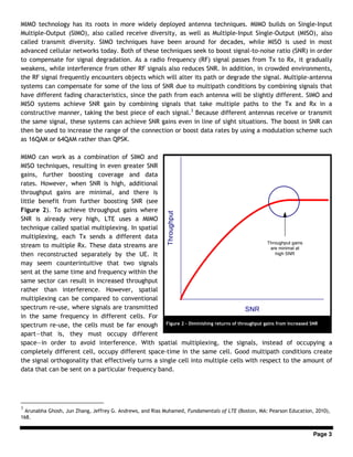 Page 3
MIMO technology has its roots in more widely deployed antenna techniques. MIMO builds on Single-Input
Multiple-Output (SIMO), also called receive diversity, as well as Multiple-Input Single-Output (MISO), also
called transmit diversity. SIMO techniques have been around for decades, while MISO is used in most
advanced cellular networks today. Both of these techniques seek to boost signal-to-noise ratio (SNR) in order
to compensate for signal degradation. As a radio frequency (RF) signal passes from Tx to Rx, it gradually
weakens, while interference from other RF signals also reduces SNR. In addition, in crowded environments,
the RF signal frequently encounters objects which will alter its path or degrade the signal. Multiple-antenna
systems can compensate for some of the loss of SNR due to multipath conditions by combining signals that
have different fading characteristics, since the path from each antenna will be slightly different. SIMO and
MISO systems achieve SNR gain by combining signals that take multiple paths to the Tx and Rx in a
constructive manner, taking the best piece of each signal.3
Because different antennas receive or transmit
the same signal, these systems can achieve SNR gains even in line of sight situations. The boost in SNR can
then be used to increase the range of the connection or boost data rates by using a modulation scheme such
as 16QAM or 64QAM rather than QPSK.
MIMO can work as a combination of SIMO and
MISO techniques, resulting in even greater SNR
gains, further boosting coverage and data
rates. However, when SNR is high, additional
throughput gains are minimal, and there is
little benefit from further boosting SNR (see
Figure 2). To achieve throughput gains where
SNR is already very high, LTE uses a MIMO
technique called spatial multiplexing. In spatial
multiplexing, each Tx sends a different data
stream to multiple Rx. These data streams are
then reconstructed separately by the UE. It
may seem counterintuitive that two signals
sent at the same time and frequency within the
same sector can result in increased throughput
rather than interference. However, spatial
multiplexing can be compared to conventional
spectrum re-use, where signals are transmitted
in the same frequency in different cells. For
spectrum re-use, the cells must be far enough
apart—that is, they must occupy different
space—in order to avoid interference. With spatial multiplexing, the signals, instead of occupying a
completely different cell, occupy different space-time in the same cell. Good multipath conditions create
the signal orthogonality that effectively turns a single cell into multiple cells with respect to the amount of
data that can be sent on a particular frequency band.
3
Arunabha Ghosh, Jun Zhang, Jeffrey G. Andrews, and Rias Muhamed, Fundamentals of LTE (Boston, MA: Pearson Education, 2010),
168.
Figure 2 – Diminishing returns of throughput gains from increased SNR
 