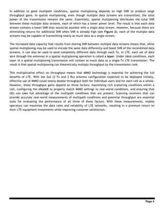 Page 4
In addition to good multipath conditions, spatial multiplexing depends on high SNR to produce large
throughput gains. In spatial multiplexing, even though multiple data streams are transmitted, the total
power of the transmission remains the same. Essentially, spatial multiplexing distributes the total SNR
between these multiple data streams, each of which has a lower power level. The result is that each data
stream contains a lower SNR than would be possible with a single data stream. However, because there are
diminishing returns for additional SNR when SNR is already high (see Figure 2), each of the multiple data
streams may be capable of transmitting nearly as much data as a single stream.
The increased data capacity that results from sharing SNR between multiple data streams means that, while
spatial multiplexing may be used to encode the same data differently and boost SNR of the recombined data
streams, it can also be used to send completely different data through each Tx. In LTE, each set of data
sent through the antennas in a spatial multiplexing operation is called a layer. Under ideal conditions, each
layer of a spatial multiplexing transmission will contain as much data as a single-Tx LTE transmission. The
result is that spatial multiplexing can theoretically multiply throughput by the transmission rank.
This multiplicative effect on throughput means that MIMO technology is essential for achieving the full
benefits of LTE. With the 2x2 (2 Tx and 2 Rx) antenna configuration expected to be deployed initially,
effective use of MIMO could nearly double throughput both for individual users and for each cell as a whole.
However, these throughput gains depend on three factors: maximizing rich scattering conditions within a
cell, configuring the eNodeB to properly match MIMO settings to real-world conditions, and ensuring that
UEs can take full advantage of the multipath conditions that are present. Scanning receivers that can
provide accurate real-world measurements of multipath conditions and potential throughput are essential
tools for evaluating the performance of all three of these factors. With these measurements, mobile
operators can maximize the data rates and reliability of LTE networks, resulting in a premium return on
their LTE equipment investments while improving customer satisfaction.
 