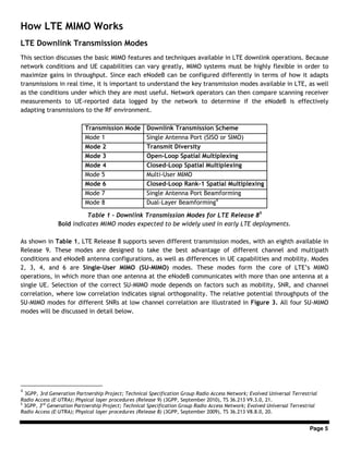 Page 5
How LTE MIMO Works
LTE Downlink Transmission Modes
This section discusses the basic MIMO features and techniques available in LTE downlink operations. Because
network conditions and UE capabilities can vary greatly, MIMO systems must be highly flexible in order to
maximize gains in throughput. Since each eNodeB can be configured differently in terms of how it adapts
transmissions in real time, it is important to understand the key transmission modes available in LTE, as well
as the conditions under which they are most useful. Network operators can then compare scanning receiver
measurements to UE-reported data logged by the network to determine if the eNodeB is effectively
adapting transmissions to the RF environment.
Transmission Mode Downlink Transmission Scheme
Mode 1 Single Antenna Port (SISO or SIMO)
Mode 2 Transmit Diversity
Mode 3 Open-Loop Spatial Multiplexing
Mode 4 Closed-Loop Spatial Multiplexing
Mode 5 Multi-User MIMO
Mode 6 Closed-Loop Rank-1 Spatial Multiplexing
Mode 7 Single Antenna Port Beamforming
Mode 8 Dual-Layer Beamforming4
Table 1 - Downlink Transmission Modes for LTE Release 85
Bold indicates MIMO modes expected to be widely used in early LTE deployments.
As shown in Table 1, LTE Release 8 supports seven different transmission modes, with an eighth available in
Release 9. These modes are designed to take the best advantage of different channel and multipath
conditions and eNodeB antenna configurations, as well as differences in UE capabilities and mobility. Modes
2, 3, 4, and 6 are Single-User MIMO (SU-MIMO) modes. These modes form the core of LTE’s MIMO
operations, in which more than one antenna at the eNodeB communicates with more than one antenna at a
single UE. Selection of the correct SU-MIMO mode depends on factors such as mobility, SNR, and channel
correlation, where low correlation indicates signal orthogonality. The relative potential throughputs of the
SU-MIMO modes for different SNRs at low channel correlation are illustrated in Figure 3. All four SU-MIMO
modes will be discussed in detail below.
4
3GPP, 3rd Generation Partnership Project; Technical Specification Group Radio Access Network; Evolved Universal Terrestrial
Radio Access (E-UTRA); Physical layer procedures (Release 9) (3GPP, September 2010), TS 36.213 V9.3.0, 21.
5
3GPP, 3rd
Generation Partnership Project; Technical Specification Group Radio Access Network; Evolved Universal Terrestrial
Radio Access (E-UTRA); Physical layer procedures (Release 8) (3GPP, September 2009), TS 36.213 V8.8.0, 20.
 