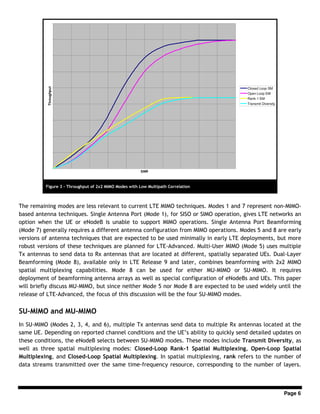 Page 6
The remaining modes are less relevant to current LTE MIMO techniques. Modes 1 and 7 represent non-MIMO-
based antenna techniques. Single Antenna Port (Mode 1), for SISO or SIMO operation, gives LTE networks an
option when the UE or eNodeB is unable to support MIMO operations. Single Antenna Port Beamforming
(Mode 7) generally requires a different antenna configuration from MIMO operations. Modes 5 and 8 are early
versions of antenna techniques that are expected to be used minimally in early LTE deployments, but more
robust versions of these techniques are planned for LTE-Advanced. Multi-User MIMO (Mode 5) uses multiple
Tx antennas to send data to Rx antennas that are located at different, spatially separated UEs. Dual-Layer
Beamforming (Mode 8), available only in LTE Release 9 and later, combines beamforming with 2x2 MIMO
spatial multiplexing capabilities. Mode 8 can be used for either MU-MIMO or SU-MIMO. It requires
deployment of beamforming antenna arrays as well as special configuration of eNodeBs and UEs. This paper
will briefly discuss MU-MIMO, but since neither Mode 5 nor Mode 8 are expected to be used widely until the
release of LTE-Advanced, the focus of this discussion will be the four SU-MIMO modes.
SU-MIMO and MU-MIMO
In SU-MIMO (Modes 2, 3, 4, and 6), multiple Tx antennas send data to multiple Rx antennas located at the
same UE. Depending on reported channel conditions and the UE’s ability to quickly send detailed updates on
these conditions, the eNodeB selects between SU-MIMO modes. These modes include Transmit Diversity, as
well as three spatial multiplexing modes: Closed-Loop Rank-1 Spatial Multiplexing, Open-Loop Spatial
Multiplexing, and Closed-Loop Spatial Multiplexing. In spatial multiplexing, rank refers to the number of
data streams transmitted over the same time-frequency resource, corresponding to the number of layers.
SNR
Throughput
Closed Loop SM
Open Loop SM
Rank-1 SM
Transmit Diversity
Figure 3 - Throughput of 2x2 MIMO Modes with Low Multipath Correlation
 