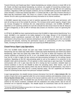 Page 7
Transmit Diversity and Closed-Loop Rank-1 Spatial Multiplexing use multiple antennas to boost SNR at the
UE. Closed- and Open-Loop Spatial Multiplexing, by contrast, are capable of transmitting multiple layers.
Multiple-layer transmissions can greatly increase capacity in a channel with high SNR and rich scattering
conditions. Regardless of SNR and multipath conditions, the four SU-MIMO modes provide the eNodeB with a
choice between a closed loop (Closed-Loop Rank-1 or Closed-Loop SM) or open loop (Transmit Diversity or
Open-Loop SM) transmission mode. The choice of a closed or open loop transmission mode depends on
whether the UE is able to provide detailed and timely information on its channel conditions.
In MU-MIMO, separate data streams are sent to spatially separated UEs over the same sub-channel, with
each UE serving as one of the multiple Rx antennas. This increases overall system capacity, though it does
not increase throughput for individual UEs over single-antenna techniques. Like SU-MIMO, MU-MIMO is
dependent on rich scattering conditions for each UE to decode the data stream meant for that UE. Measures
of signal orthogonality as well as SNR of individual data streams are therefore crucial for optimizing MU-
MIMO.
In LTE Rel-8, MU-MIMO has lower expected performance than SU-MIMO or single-antenna beamforming.6
As a
result, MU-MIMO is not expected to be widely deployed at this stage. Because of the limitations and
additional capital expenditures associated with Mode 8 and MU-MIMO in LTE Rel-8 and 9, SU-MIMO
optimization is the primary focus of operators attempting to maximize throughput gains in first- and second-
generation LTE networks. Achieving this optimization requires an understanding of LTE’s four SU-MIMO
modes, including the difference between open and closed loop SU-MIMO operations.
Closed Versus Open Loop Operations
LTE’s four SU-MIMO modes include two open loop modes (Transmit Diversity and Open-Loop Spatial
Multiplexing) and two closed loop modes (Rank-1 Closed-Loop Spatial Multiplexing and Closed-Loop Spatial
Multiplexing). Open loop and closed loop modes differ in the level of detail and frequency with which
channel conditions are reported by the UE. In turn, the eNodeB relies on detailed and timely information
from the UE in order to apply the best antenna and data-processing techniques for the existing channel
conditions. Depending on the UE’s data-processing speed as well as the quality of its connection to the
eNodeB in both uplink and downlink, LTE will operate in either closed loop or open loop mode. The eNodeB
communicates with a UE in open loop when the UE is moving too fast to provide a detailed report on
channel conditions in time for the eNodeB to select the precoding matrix. Other factors, such as UE
processing speed or uplink data capacity (which may also be affected by UE specifications), may result in
open loop operations even when the UE is moving relatively slowly. The UE’s capabilities are therefore
crucial for achieving the best results from particular multipath conditions.
In open loop operations, the eNodeB receives minimal information from the UE: a Rank Indicator (RI), the
number of layers that can be supported under the current channel conditions and modulation scheme; and a
Channel Quality Indicator (CQI), a summary of the channel conditions under the current transmission mode,
roughly corresponding to SNR. The eNodeB then uses the CQI to select the correct modulation and coding
scheme for the channel conditions. Combined with this modulation and coding scheme, CQI can also be
converted into an expected throughput. The eNodeB adjusts its transmission mode and the amount of
6
3G Americas, 3GPP Mobile Broadband Innovation Path to 4G: Release 9, Release 10 and Beyond: HSPA+, LTE/SAE and LTE-
Advanced (3G Americas, February 2010), 68.
 