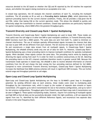 Page 8
resources devoted to the UE based on whether the CQI and RI reported by the UE matches the expected
values, and whether the signal is being received at an acceptable error rate.
In closed loop operations, the UE analyzes the channel conditions of each Tx, including the multipath
conditions. The UE provides an RI as well as a Precoding Matrix Indicator (PMI), which determines the
optimum precoding matrix for the current channel conditions. Finally, the UE provides a CQI given the RI
and PMI, rather than basing CQI on the current operation mode. This allows the eNodeB to quickly and
effectively adapt the transmission to channel conditions. Closed loop operations are particularly important
for spatial multiplexing, where MIMO offers the greatest throughput gains.
Transmit Diversity and Closed-Loop Rank-1 Spatial Multiplexing
Transmit Diversity and Closed-Loop Rank-1 Spatial Multiplexing are used to boost SNR. These modes are
most useful near the cell edge or in other low-SNR or poor multipath conditions. In Transmit Diversity mode,
MIMO functions much like a MISO system. The same data are sent from both Tx, coded to minimize co-
channel interference. The use of multiple spatially differentiated signals increases the chances that data
lost due to poor SNR will be different from each channel. The UE receives the signals from both Tx at both
Rx and reconstructs a single data stream from all multipath signals. In Closed-Loop Rank-1 Spatial
Multiplexing, the eNodeB similarly sends only one set of data for both Tx. However, Closed-Loop Rank-1
Spatial Multiplexing uses a linear precoding matrix to improve multipath conditions for spatially multiplexed
signals. When decoded, these signals contain the same data. The precoding matrix works by shaping and
directing the signal coming from each Tx in order for them to combine constructively at the UE. Matching
the precoding matrix to the UE’s channel conditions therefore results in greater overall SNR. Because this
transmission mode operates in closed loop, the eNodeB is able to receive detailed information on channel
conditions from the UE and choose the best among the four precoding matrices defined for 2x2 MIMO.
Compared to more conventional Transmit Diversity techniques, Closed-Loop Rank-1 Spatial Multiplexing
increases the likelihood that MIMO antenna schemes will result in significant SNR increases. This can further
extend range and throughput potential at cell edges.
Open-Loop and Closed-Loop Spatial Multiplexing
Open-Loop and Closed-Loop Spatial Multiplexing are the keys to SU-MIMO’s great leap in throughput
potential. By sending different data on each antenna, these modes come close to multiplying peak
throughput by the transmission rank, which is equal to the number of separate data streams or layers
transmitted. LTE supports up to rank-2 transmissions for 2x2 or 4x2 antenna configurations, and up to rank-4
for 4x4 antenna configurations. Throughput gains from Closed-Loop and Open-Loop rank-2 transmissions can
be seen in Figure 3. These spatial multiplexing modes, however, require rich scattering of multipath signals
and high SNR so that all data can be successfully decoded. Under the right conditions, a UE can separate the
signals from two Tx, identified by their different Reference Signals, and reconstruct two separate data
streams in the same frequency block.
 