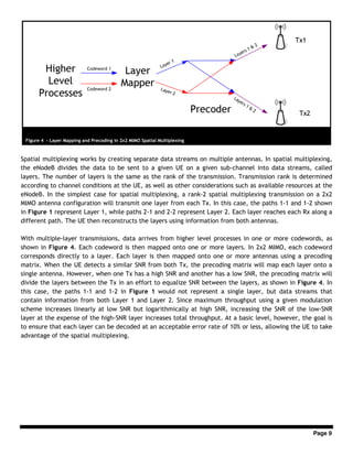 Page 9
Spatial multiplexing works by creating separate data streams on multiple antennas. In spatial multiplexing,
the eNodeB divides the data to be sent to a given UE on a given sub-channel into data streams, called
layers. The number of layers is the same as the rank of the transmission. Transmission rank is determined
according to channel conditions at the UE, as well as other considerations such as available resources at the
eNodeB. In the simplest case for spatial multiplexing, a rank-2 spatial multiplexing transmission on a 2x2
MIMO antenna configuration will transmit one layer from each Tx. In this case, the paths 1-1 and 1-2 shown
in Figure 1 represent Layer 1, while paths 2-1 and 2-2 represent Layer 2. Each layer reaches each Rx along a
different path. The UE then reconstructs the layers using information from both antennas.
With multiple-layer transmissions, data arrives from higher level processes in one or more codewords, as
shown in Figure 4. Each codeword is then mapped onto one or more layers. In 2x2 MIMO, each codeword
corresponds directly to a layer. Each layer is then mapped onto one or more antennas using a precoding
matrix. When the UE detects a similar SNR from both Tx, the precoding matrix will map each layer onto a
single antenna. However, when one Tx has a high SNR and another has a low SNR, the precoding matrix will
divide the layers between the Tx in an effort to equalize SNR between the layers, as shown in Figure 4. In
this case, the paths 1-1 and 1-2 in Figure 1 would not represent a single layer, but data streams that
contain information from both Layer 1 and Layer 2. Since maximum throughput using a given modulation
scheme increases linearly at low SNR but logarithmically at high SNR, increasing the SNR of the low-SNR
layer at the expense of the high-SNR layer increases total throughput. At a basic level, however, the goal is
to ensure that each layer can be decoded at an acceptable error rate of 10% or less, allowing the UE to take
advantage of the spatial multiplexing.
Figure 4 - Layer Mapping and Precoding in 2x2 MIMO Spatial Multiplexing
 