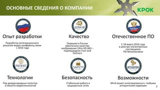 2
ОСНОВНЫЕ СВЕДЕНИЯ О КОМПАНИИ
Отечественное ПО
С 18 марта 2016 года
в реестре отечественных
поставщиков
ПО Минкомсвязи
Возможности
Mind может интегрироваться с любыми
аппаратными кодеками
Опыт разработки
Разработка интеграционного
решения видео-конференц-связи
с 2010 года
Качество
Первыми в России
обеспечили качество
изображения Ultra HD (4K) –
подтверждено J’son and
Partners
Технологии
Ряд международных патентов
в области видеотехнологий
Безопасность
Стабильная работа в
защищенных сетях
 