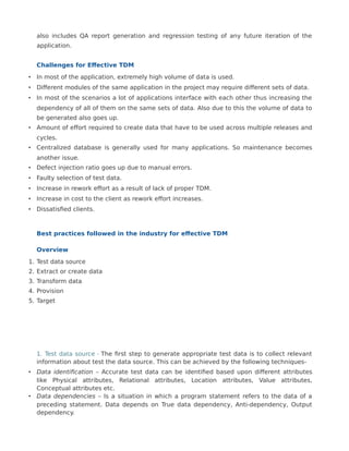 also includes QA report generation and regression testing of any future iteration of the
application.
Challenges for Effective TDM
• In most of the application, extremely high volume of data is used.
• Different modules of the same application in the project may require different sets of data.
• In most of the scenarios a lot of applications interface with each other thus increasing the
dependency of all of them on the same sets of data. Also due to this the volume of data to
be generated also goes up.
• Amount of effort required to create data that have to be used across multiple releases and
cycles.
• Centralized database is generally used for many applications. So maintenance becomes
another issue.
• Defect injection ratio goes up due to manual errors.
• Faulty selection of test data.
• Increase in rework effort as a result of lack of proper TDM.
• Increase in cost to the client as rework effort increases.
• Dissatisfied clients.
Best practices followed in the industry for effective TDM
Overview
1. Test data source
2. Extract or create data
3. Transform data
4. Provision
5. Target
1. Test data source - The first step to generate appropriate test data is to collect relevant
information about test the data source. This can be achieved by the following techniques-
• Data identification – Accurate test data can be identified based upon different attributes
like Physical attributes, Relational attributes, Location attributes, Value attributes,
Conceptual attributes etc.
• Data dependencies – Is a situation in which a program statement refers to the data of a
preceding statement. Data depends on True data dependency, Anti-dependency, Output
dependency.
 