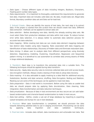 • Data types – Choose different types of data including Integers, Booleans, Characters,
Floating point number data types.
• Data requirements - It is important to thoroughly understand the requirements to generate
test data. Important data set includes valid data set, No data, Invalid data set, Illegal data
format, Boundary condition data set and Data set for load test.
2. Extract/ Create – Once we identify the source of test data, the next step is to extract
data. If the project is started from the scratch then we should create test data. Different
data extraction methods can be applied to extract data are-
• Data selection - Before developing new data, identify the already existing data sets. We
must select Data from production database and data within test scope. To reduce human
error while data selection, it is always better to automate data selection process for
accurate test data selection.
• Data mapping - While creating test data we can create data element mappings between
two distinct data models using data mapping. Tasks associated with data mapping are
Identification of data relationships, Discovery of hidden data and Eliminate redundant data
• Data mining- It allows user to analyze data from different perspectives using Anomaly
detection, Dependency modeling, Clustering, Classification, Regression and Sequential
pattern mining. It is beneficial to use automation to correlate data among dozens of fields
in large relational databases.
3. Transform - Next step is to transform the extracted data into a suitable form. The
following techniques should be applied during data transform-
• Data security - Apply data security rules to minimize collected data and Limit access levels.
Use encryption methods. Always create a backup of test data & setup data recovery.
• Data masking - It is also advisable to apply masking to a data field for additional security.
Substitution, Number and date variance, shuffling, Data Encryption, Nulling out/ Deletion,
Masking out are some of the techniques can be applied to mask test data.
• Data preparation - Data in real world is inconsistent. Before using the data as usable test
data we should prepare data by applying Data discretization, Data cleaning, Data
integration, Data transformation and data reduction techniques.
• Data privatization - Because of data in test environment are less secure we can add table-
based randomization and character-based randomization to make it more secure.
• Data Sub setting – Define, create a sub set of large database by importing & exporting
subset templates and dumps for use in test database.
4. Provision - When data transformation is completed, we should provision the data
towards delivering polished data to use in staging environment. Provisioning can be done
by applying data migration and data validation techniques.
5. Final test data - Includes data refresh, data maintenance and actionable test data. Test
 