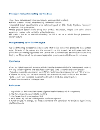 Process of manually selecting the Test Data
•Many large databases of integrated circuits were provided by client.
•We had to select the test data manually from that database.
•Integrated circuit specifications were selected based on SKU, Model Number, Frequency
Range and other parameters.
•These product specifications along with product description, images and some unique
parameter needed to be put in the unified database.
•All products had to be indexed accurately, so that it can be accessed through parametric
search feature.
Using Mindmap to create TDM layout
We used Mindmap to research and generate what should the correct process to manage test
data. Because of the nature and the complexity of the project, we automated test data
generation and managing process with DBUnit with our customized data migration validation
tool. In our Mindmap, all the steps and associated branches are added for easier reference
Conclusion
•From our hybrid approach, we were able to identify defects early in the development stage. It
not only saved huge time and resources also helped us to accelerate the entire process.
•Reduction in cost to organization by 40-50% by automated process and correct TDM process.
•Only the necessary test data was created, hence redundancy and confusion was avoided.
•Data security was increased marginally with well-defined data security policy.
•Overall improvement of testing process.
References
1.http://www-01.ibm.com/software/data/optim/streamline-test-data-management/
2.http://en.wikipedia.org/wiki/Data_masking
3.http://www.dbunit.org/migration.html
4.Kaus Haller; wp test data management conference journal
5.Kunal Taneja1, Yi Zhang2, Tao Xie1; Automated Test Generation for Database Applications
via Mock Objects
 