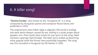 6. A killer song!
"Gloomy Sunday", also known as the "Hungarian X", is a song
composed by Hungarian pianist and composer Rezső Seress and
published in 1933.
The original lyrics were titled Vége a világnak (The world is ending)
and were about despair caused by war, ending in a quiet prayer about
people's sins. Poet László Jávor wrote his own lyrics to the song, titled
Szomorú vasárnap (Sad Sunday). The latter lyrics ended up becoming
more popular while the former were essentially forgotten. The song
was first recorded in Hungarian by Pál Kalmár in 1935.
 