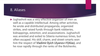 8. Aliases
 Jughashvili was a very effective organizer of men as
well as a capable intellectual. Among other activities,
he wrote and distributed propaganda, organized
strikes, and raised funds through bank robberies,
kidnappings, extortion, and assassinations. Jughashvili
was arrested and exiled to Siberia numerous times, but
often escaped. His skill, charm, and street-smarts won
him the respect of Vladimir Ilyich Ulyanov=Y(Alias), and
he rose rapidly through the ranks of the Bolsheviks.
 