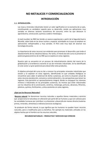 NO METALICOS Y COMERCIALIZACION
INTRODUCCIÓN
1.1. INTRODUCCIÓN.-
Las rocas y minerales industriales tienen un valor significativo en la economía de un país,
constituyendo un verdadero soporte para su desarrollo, siendo sus aplicaciones muy
variadas en diversos sectores económicos de consumo, entre las que destacan la
agroindustria, construcción, químico y sedero-metalúrgico.
A nivel mundial, las RMI han tenido un avance espectacular a partir de la Segunda Guerra
Mundial, sobre todo en las áreas nuclear y espacial, actividades en la que se emplean en
aplicaciones indispensables y muy variadas. El Perú está muy lejos de alcanzar esa
tecnología de punta.
La importancia de estos recursos son evidentes para promover el desarrollo y por ende el
abastecimiento de las industrias básicas. Por tanto, el interés de este curso es presentar el
potencial geoeconómico de las RMI que se explota en estas regiones.
Nuestro país se encuentra en un proceso de industrialización dentro del marco de la
globalización y la tendencia creciente al uso de minerales industriales. Se ha identificado
en este sector un gran potencial para desarrollar estos productos.
El objetivo principal del curso es dar a conocer los principales minerales industriales que
existen y se explotan en estas regiones, identificando en qué unidades litológicas se
encuentran para saber el potencial de dichas sustancias, así como la situación actual de
estos recursos (producción, consumo y comercialización), y las perspectivas que tienen las
regiones. Esto permitirá un aprovechamiento integral, donde se conjuguen los intereses
mineros e industriales en las principales sustancias, las mismas que están relacionadas
con las industrias de la construcción, cerámica, metalurgia, pinturas, abrasivos, filtrantes,
plásticos, química, fertilizantes, y otras existentes en estas regiones.
¿Qué son los Recursos Naturales?
Recurso natural: Se denominan recursos naturales a aquellos bienes materiales y servicios
que proporciona la naturaleza sin alteración por parte del ser humano; y que son valiosos para
las sociedades humanas por contribuir a su bienestar y desarrollo de manera directa (materias
primas, minerales, alimentos) o indirecta (servicios ecológicos).
Se producen de forma natural, lo que significa que los humanos no pueden hacer recursos
naturales, pero si modificarlos para su beneficio. Por ejemplo los materiales utilizados en los
objetos hechos por el hombre son los recursos naturales.
RECURSOS NATURALES – PRODUCTOS Y SERVICIOS QUE OFRECEN
 