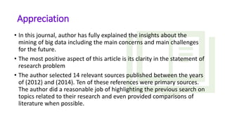 Appreciation
• In this journal, author has fully explained the insights about the
mining of big data including the main concerns and main challenges
for the future.
• The most positive aspect of this article is its clarity in the statement of
research problem
• The author selected 14 relevant sources published between the years
of (2012) and (2014). Ten of these references were primary sources.
The author did a reasonable job of highlighting the previous search on
topics related to their research and even provided comparisons of
literature when possible.
 