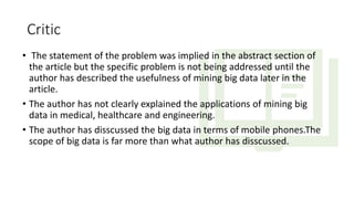 Critic
• The statement of the problem was implied in the abstract section of
the article but the specific problem is not being addressed until the
author has described the usefulness of mining big data later in the
article.
• The author has not clearly explained the applications of mining big
data in medical, healthcare and engineering.
• The author has disscussed the big data in terms of mobile phones.The
scope of big data is far more than what author has disscussed.
 