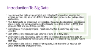 Introduction To Big Data
• Huge amount of data are generated and collected from various sources like
sensors, devices etc. all are in different formats from connected or independent
application.
• This data has to be processed, investigated, stored and understood. Considering
internet data the web pages indexed by Google were One million in 1998, One
billion in 2000 and one trillion in 2008.
• Examples are from social media- Facebook, Twitter, GooglePlus, YouTube,
LinkedIn.
• Each of these site receives huge volume of data on a daily basis.
• Smartphones are now highly connected to internet and use and store data on
web and thus increasing web volume.Twitter process around 400 millions tweets
each day.
• Smartphones are the real producer of big data, and it is up to us how we can
utilize that data to change our lives.
 