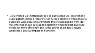 • Data created via smartphones can be put to good use. Smartphone
usage patterns helped researchers in Africa determine where malaria
outbreaks were occurring and where the affected people went [10].
This information can be used to determine where to best distribute
medicines more efficiently. This is the power of big data analysis
which has a positive impact on humanity.
 