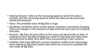 • Velocity:Velocity’ refers to the increasing speed at which this data is
created, and the increasing speed at which the data can be processed,
stored and analysed.
• Value: The probable value of Big Data is huge.
• Variability: Variability refers to data whose meaning is constantly changing.
There are changes in the structure of data and how users want to interpret
that data.
• Veracity: Big Data Veracity refers to the noise and abnormality in data. In
scoping out your big data strategy you need to help keep your data clean
and processes to keep ‘dirty data’ from accumulating in your systems.
• Visibility: Data from different sources should be visible to the technology
stack making up Big Data.Certain data which are crucial are available but
not visible to Big Data.
 