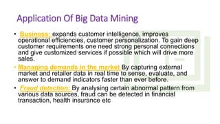 Application Of Big Data Mining
• Business: expands customer intelligence, improves
operational efficiencies, customer personalization. To gain deep
customer requirements one need strong personal connections
and give customized services if possible which will drive more
sales.
• Managing demands in the market By capturing external
market and retailer data in real time to sense, evaluate, and
answer to demand indicators faster than ever before.
• Fraud detection: By analysing certain abnormal pattern from
various data sources, fraud can be detected in financial
transaction, health insurance etc
 