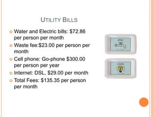 		Utility BillsWater and Electric bills: $72.86 per person per monthWaste fee:$23.00 per person per monthCell phone: Go-phone $300.00 per person per yearInternet: DSL, $29.00 per monthTotal Fees: $135.35 per person per month