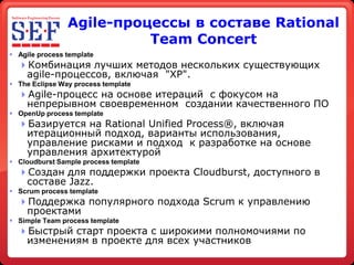 Agile-процессы в составе Rational
                          Team Concert
 Agile process template
  Комбинация лучших методов нескольких существующих
   agile-процессов, включая quot;XPquot;.
 The Eclipse Way process template
  Agile-процесс на основе итераций с фокусом на
   непрерывном своевременном создании качественного ПО
 OpenUp process template
  Базируется на Rational Unified Process®, включая
   итерационный подход, варианты использования,
   управление рисками и подход к разработке на основе
   управления архитектурой
 Cloudburst Sample process template
  Создан для поддержки проекта Cloudburst, доступного в
   составе Jazz.
 Scrum process template
  Поддержка популярного подхода Scrum к управлению
   проектами
 Simple Team process template
  Быстрый старт проекта с широкими полномочиями по
   изменениям в проекте для всех участников
 