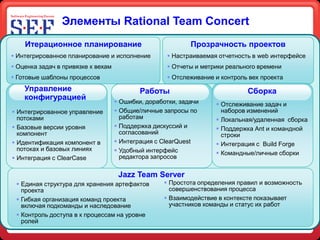 Элементы Rational Team Concert
    Итерационное планирование                               Прозрачность проектов
 Интегрированное планирование и исполнение          Настраиваемая отчетность в web интерфейсе
 Оценка задач в привязке к вехам                    Отчеты и метрики реального времени
 Готовые шаблоны процессов                          Отслеживание и контроль вех проекта
    Управление                              Работы                           Сборка
    конфигурацией                    Ошибки, доработки, задачи     Отслеживание задач и
 Интегрированное управление         Общие/личные запросы по        наборов изменений
  потоками                            работам                       Локальная/удаленная сборка
 Базовые версии уровня              Поддержка дискуссий и         Поддержка Аnt и командной
  компонент                           согласований                   строки
 Идентификация компонент в          Интеграция с ClearQuest       Интеграция с Build Forge
  потоках и базовых линиях           Удобный интерфейс             Командные/личные сборки
 Интеграция с ClearCase              редактора запросов

                                     Jazz Team Server
  Единая структура для хранения артефактов         Простота определения правил и возможность
   проекта                                           совершенствования процесса
  Гибкая организация команд проекта                Взаимодействие в контексте показывает
   включая подкоманды и наследование                 участников команды и статус их работ
  Контроль доступа в к процессам на уровне
   ролей
 