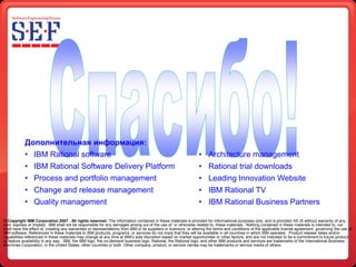 Дополнительная информация:
            • IBM Rational software                                                                              • Architecture management
            • IBM Rational Software Delivery Platform                                                            • Rational trial downloads
            • Process and portfolio management                                                                   • Leading Innovation Website
            • Change and release management                                                                      • IBM Rational TV
            • Quality management                                                                                 • IBM Rational Business Partners

© Copyright IBM Corporation 2007. All rights reserved. The information contained in these materials is provided for informational purposes only, and is provided AS IS without warranty of any
kind, express or implied. IBM shall not be responsible for any damages arising out of the use of, or otherwise related to, these materials. Nothing contained in these materials is intended to, nor
shall have the effect of, creating any warranties or representations from IBM or its suppliers or licensors, or altering the terms and conditions of the applicable license agreement governing the use of
IBM software. References in these materials to IBM products, programs, or services do not imply that they will be available in all countries in which IBM operates. Product release dates and/or
capabilities referenced in these materials may change at any time at IBM’s sole discretion based on market opportunities or other factors, and are not intended to be a commitment to future product
or feature availability in any way. IBM, the IBM logo, the on-demand business logo, Rational, the Rational logo, and other IBM products and services are trademarks of the International Business
Machines Corporation, in the United States, other countries or both. Other company, product, or service names may be trademarks or service marks of others.
 