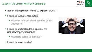 A Day In the Life (of Mirantis Customers)
4
§  Senior Management wants to explore “cloud”
§  I need to evaluate OpenStack
§  How can I deliver cloud benefits to my
business?
§  I need to understand the operational
and developer experience
§  How hard is this to manage?
§  I need to move quickly!
 