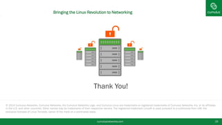 © 2014 Cumulus Networks. Cumulus Networks, the Cumulus Networks Logo, and Cumulus Linux are trademarks or registered trademarks of Cumulus Networks, Inc. or its affiliates
in the U.S. and other countries. Other names may be trademarks of their respective owners. The registered trademark Linux® is used pursuant to a sublicense from LMI, the
exclusive licensee of Linus Torvalds, owner of the mark on a world-wide basis.
§ Thank You!
© 2014 Cumulus Networks. Cumulus Networks, the Cumulus Networks Logo, and Cumulus Linux are trademarks or registered trademarks of Cumulus Networks, Inc. or its affiliates
in the U.S. and other countries. Other names may be trademarks of their respective owners. The registered trademark Linux® is used pursuant to a sublicense from LMI, the
exclusive licensee of Linus Torvalds, owner of the mark on a world-wide basis.
§ Thank You!
cumulusnetworks.com 19
Bringing the Linux Revolution to Networking
 