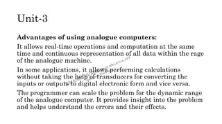 Unit-3
Advantages of using analogue computers:
It allows real-time operations and computation at the same
time and continuous representation of all data within the rage
of the analogue machine.
In some applications, it allows performing calculations
without taking the help of transducers for converting the
inputs or outputs to digital electronic form and vice versa.
The programmer can scale the problem for the dynamic range
of the analogue computer. It provides insight into the problem
and helps understand the errors and their effects.
 