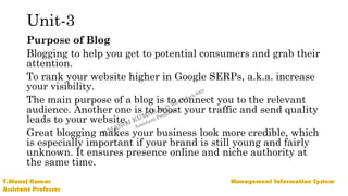 Unit-3
Purpose of Blog
Blogging to help you get to potential consumers and grab their
attention.
To rank your website higher in Google SERPs, a.k.a. increase
your visibility.
The main purpose of a blog is to connect you to the relevant
audience. Another one is to boost your traffic and send quality
leads to your website.
Great blogging makes your business look more credible, which
is especially important if your brand is still young and fairly
unknown. It ensures presence online and niche authority at
the same time.
 