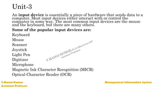 Unit-3
An input device is essentially a piece of hardware that sends data to a
computer. Most input devices either interact with or control the
computer in some way. The most common input devices are the mouse
and the keyboard, but there are many others.
Some of the popular input devices are:
Keyboard
Mouse
Scanner
Joystick
Light Pen
Digitizer
Microphone
Magnetic Ink Character Recognition (MICR)
Optical Character Reader (OCR)
 