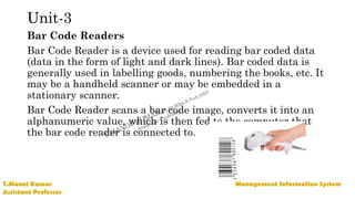 Unit-3
Bar Code Readers
Bar Code Reader is a device used for reading bar coded data
(data in the form of light and dark lines). Bar coded data is
generally used in labelling goods, numbering the books, etc. It
may be a handheld scanner or may be embedded in a
stationary scanner.
Bar Code Reader scans a bar code image, converts it into an
alphanumeric value, which is then fed to the computer that
the bar code reader is connected to.
 