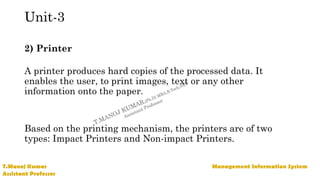 Unit-3
2) Printer
A printer produces hard copies of the processed data. It
enables the user, to print images, text or any other
information onto the paper.
Based on the printing mechanism, the printers are of two
types: Impact Printers and Non-impact Printers.
 