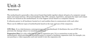 Unit-3
Motherboard:
The motherboard is generally a thin circuit board that holds together almost all parts of a computer except
input and output devices. All crucial hardware like CPU, memory, hard drive, and ports for input and output
devices are located on the motherboard. It is the biggest circuit board in a computer chassis.
It allocates power to all hardware located on it and enables them to communicate with each other
There can be different types of motherboards based on the type and size of the computers.
CPU Slot:. It is a link between a microprocessor and a motherboard. It facilitates the use of CPU and
prevents the damage when it is installed or removed
Expansion Slot: It is also called the bus slot or expansion port. It is a connection or port on the
motherboard, which provides an installation point to connect a hardware expansion card, for example, you
can purchase a video expansion card and install it into the expansion slot
 