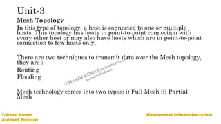 Unit-3
Mesh Topology
In this type of topology, a host is connected to one or multiple
hosts. This topology has hosts in point-to-point connection with
every other host or may also have hosts which are in point-to-point
connection to few hosts only.
There are two techniques to transmit data over the Mesh topology,
they are :
Routing
Flooding
Mesh technology comes into two types: i) Full Mesh ii) Partial
Mesh
 