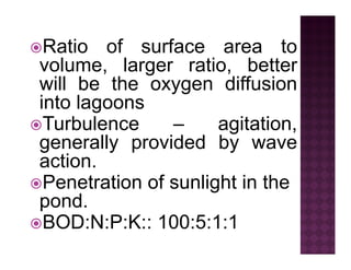 Ratio of surface area toRatio of surface area to
volume, larger ratio, better
will be the oxygen diffusionwill be the oxygen diffusion
into lagoons
T b l it tiTurbulence – agitation,
generally provided by waveg y p y
action.
Penetration of sunlight in thePenetration of sunlight in the
pond.
BOD:N:P:K:: 100:5:1:1BOD:N:P:K:: 100:5:1:1
 