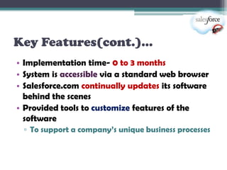 Key Features(cont.)…
• Implementation time- 0 to 3 months
• System is accessible via a standard web browser
• Salesforce.com continually updates its software
  behind the scenes
• Provided tools to customize features of the
  software
 ▫ To support a company’s unique business processes
 