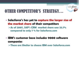 OTHER COMPETITOR’S STRATEGY…
• Salesforce’s has yet to capture the larger size of
  the market share of their competitors
  As of 2007, SAP’s CRM market share was 25.7%
   compared to only 7 % for Salesforce.com

• IBM’s customer base includes 9000 software
  companies
  These are likelier to choose IBM over Salesforce.com
 