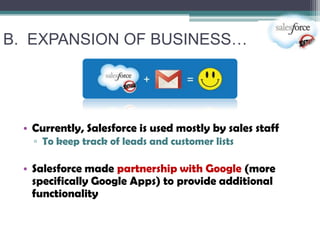 B. EXPANSION OF BUSINESS…




  • Currently, Salesforce is used mostly by sales staff
    ▫ To keep track of leads and customer lists

  • Salesforce made partnership with Google (more
    specifically Google Apps) to provide additional
    functionality
 