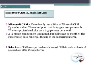 CONT………..

  Sales force CRM vs. Microsoft CRM




   Microsoft CRM – There is only one edition of Microsoft CRM
    Dynamics online. The subscription cost is $44 per user per month.
    Where as professional plus costs $59 per user per month
   A 12 month commitment is required, but billing can be monthly. The
    subscription auto-renews at the end of the subscription term.



   Sales force CRM has upper hand over Microsoft CRM dynamic professional
    plus on basis of On Demand Service
 