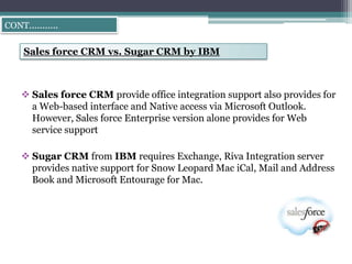 CONT………..


   Sales force CRM vs. Sugar CRM by IBM



   Sales force CRM provide office integration support also provides for
    a Web-based interface and Native access via Microsoft Outlook.
    However, Sales force Enterprise version alone provides for Web
    service support

   Sugar CRM from IBM requires Exchange, Riva Integration server
    provides native support for Snow Leopard Mac iCal, Mail and Address
    Book and Microsoft Entourage for Mac.
 