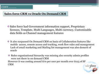 CONT………..

 Sales force CRM vs Oracle On Demand CRM



    Sales force had Government information support, Proprietary
     licenses, Template, Multi Languages, Multi currency, Customizable
     data fields as Channel management features


    It also surpassed On Demand CRM on basis of Collaboration features like
     mobile access, remote access and tracking, work flow rules and management
     Lack of email marketing and Mailing list management was also demerit of
     oracle

    Roles organizational hierarchy was missing also security admin profiles
     were not there in on demand CRM
   However it was costing around $70 per user per month over $125 of SF
   CRM
 