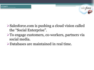 CONT………..




   Salesforce.com is pushing a cloud vision called
    the ―Social Enterprise‖.
   To engage customers, co-workers, partners via
    social media.
   Databases are maintained in real time.
 