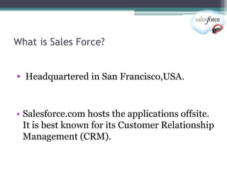 What is Sales Force?


• Headquartered in San Francisco,USA.


• Salesforce.com hosts the applications offsite.
  It is best known for its Customer Relationship
  Management (CRM).
 