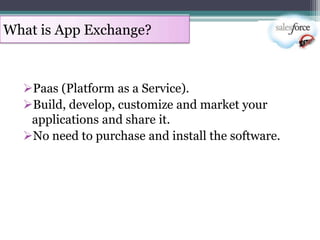 What is App Exchange?



  Paas (Platform as a Service).
  Build, develop, customize and market your
   applications and share it.
  No need to purchase and install the software.
 