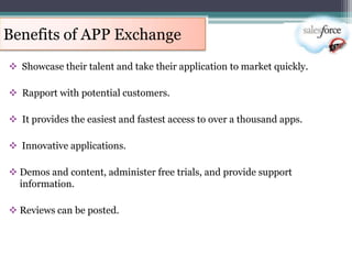 Benefits of APP Exchange
 Showcase their talent and take their application to market quickly.

 Rapport with potential customers.

 It provides the easiest and fastest access to over a thousand apps.

 Innovative applications.

 Demos and content, administer free trials, and provide support
  information.

 Reviews can be posted.
 