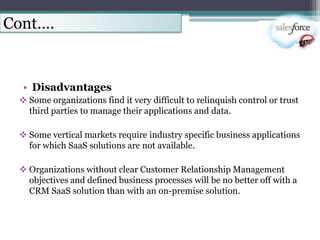 Cont….


  • Disadvantages
  Some organizations find it very difficult to relinquish control or trust
   third parties to manage their applications and data.

  Some vertical markets require industry specific business applications
   for which SaaS solutions are not available.

  Organizations without clear Customer Relationship Management
   objectives and defined business processes will be no better off with a
   CRM SaaS solution than with an on-premise solution.
 