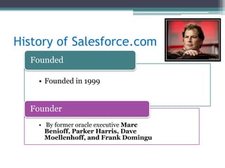 History of Salesforce.com
  Founded

    • Founded in 1999


  Founder
    • By former oracle executive Marc
      Benioff, Parker Harris, Dave
      Moellenhoff, and Frank Domingu
 