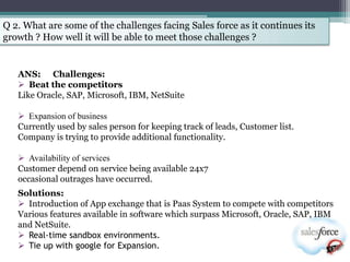 Q 2. What are some of the challenges facing Sales force as it continues its
growth ? How well it will be able to meet those challenges ?


   ANS: Challenges:
    Beat the competitors
   Like Oracle, SAP, Microsoft, IBM, NetSuite

    Expansion of business
   Currently used by sales person for keeping track of leads, Customer list.
   Company is trying to provide additional functionality.

    Availability of services
   Customer depend on service being available 24x7
   occasional outrages have occurred.
   Solutions:
    Introduction of App exchange that is Paas System to compete with competitors
   Various features available in software which surpass Microsoft, Oracle, SAP, IBM
   and NetSuite.
    Real-time sandbox environments.
    Tie up with google for Expansion.
 